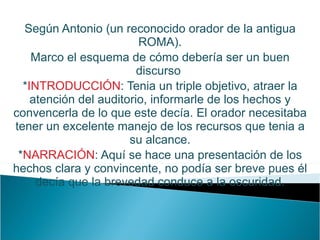 Según Antonio (un reconocido orador de la antigua ROMA). Marco el esquema de cómo debería ser un buen discurso  * INTRODUCCIÓN : Tenia un triple objetivo, atraer la atención del auditorio, informarle de los hechos y convencerla de lo que este decía. El orador necesitaba tener un excelente manejo de los recursos que tenia a su alcance. * NARRACIÓN : Aquí se hace una presentación de los hechos clara y convincente, no podía ser breve pues él decía que la brevedad conduce a la oscuridad. 