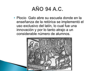 Plocio  Galo abre su escuela donde en la enseñanza de la retórica se implementó el uso exclusivo del latín, lo cual fue una innovación y por lo tanto atrajo a un considerable número de alumnos. 