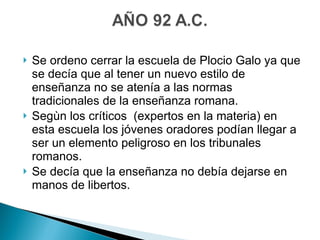 Se ordeno cerrar la escuela de Plocio Galo ya que se decía que al tener un nuevo estilo de enseñanza no se atenía a las normas tradicionales de la enseñanza romana. Segùn los críticos  (expertos en la materia) en esta escuela los jóvenes oradores podían llegar a ser un elemento peligroso en los tribunales romanos. Se decía que la enseñanza no debía dejarse en manos de libertos. 