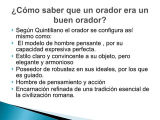Según Quintiliano el orador se configura así mismo como: El modelo de hombre pensante , por su capacidad expresiva perfecta. Estilo claro y convincente a su objeto, pero elegante y armonioso Poseedor de robustez en sus ideales, por los que es guiado. Hombre de pensamiento y acción Encarnación refinada de una tradición esencial de la civilización romana. 
