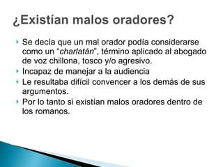 Se decía que un mal orador podía considerarse como un “ charlatán ”, término aplicado al abogado de voz chillona, tosco y/o agresivo. Incapaz de manejar a la audiencia Le resultaba difícil convencer a los demás de sus argumentos. Por lo tanto si existían malos oradores dentro de los romanos. 