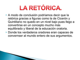 A modo de conclusión podríamos decir que la retórica gracias a figuras como la de Cicerón y Quintiliano no quedo en un nivel bajo pues llego a convertirse en un concepto mucho más equilibrado y liberal de la educación oratoria. Donde los verdaderos oradores eran capaces de convernser al mundo entero de sus argumentos.  