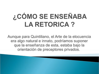 Aunque para Quintiliano, el Arte de la elocuencia era algo natural e innato, podríamos suponer que la enseñanza de esta, estaba bajo la orientación de preceptores privados.  