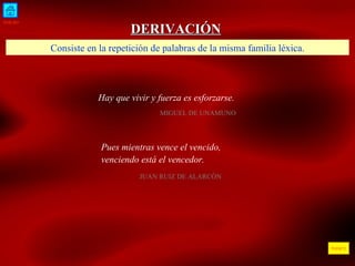 INICIO ÍNDICE DERIVACIÓN Hay que vivir y fuerza es esforzarse.   MIGUEL DE UNAMUNO  Consiste en la repetición de palabras de la misma familia léxica. Pues mientras vence el vencido, venciendo está el vencedor. JUAN RUIZ DE ALARCÓN 
