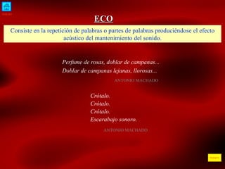 INICIO ÍNDICE ECO Consiste en la repetición de palabras o partes de palabras produciéndose el efecto acústico del mantenimiento del sonido. Perfume de rosas, doblar de campanas... Doblar de campanas lejanas, llorosas...  ANTONIO MACHADO  Crótalo. Crótalo. Crótalo. Escarabajo sonoro. ANTONIO MACHADO 