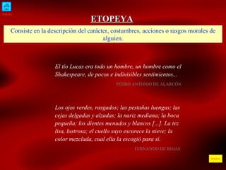 INICIO ÍNDICE ETOPEYA Consiste en la descripción del carácter, costumbres, acciones o rasgos morales de alguien. El tío Lucas era todo un hombre, un hombre como el Shakespeare, de pocos e indivisibles sentimientos...  PEDRO ANTONIO DE ALARCÓN  Los ojos verdes, rasgados; las pestañas luengas; las cejas delgadas y alzadas; la nariz mediana; la boca pequeña; los dientes menudos y blancos [...]. La tez lisa, lustrosa; el cuello suyo escurece la nieve; la color mezclada, cual ella la escogió para sí.  FERNANDO DE ROJAS  