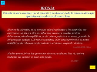 INICIO ÍNDICE IRONÍA Consiste en dar a entender, por el contexto o la situación, todo lo contrario de lo que aparentemente se dice en el verso o frase. El cine y la televisión, en su meritorio afán de culturizar a los españoles, nos aleccionan –un día sí y otro no- sobre muy diversas y aseadas técnicas delincuentes privadas o públicas; la del crimen perfecto o, al menos, pasable; la del genocidio perfecto o, al menos saludable; la del atraco perfecto o, al menos rentable; la del robo con escalo perfecto o, al menos, aceptable, etcétera.  CAMILO JOSÉ CELA  Muchos poetas líricos hay que no han visto en su vida una lira, ni siquiera traducida del italiano, es decir, una peseta.  CLARÍN  