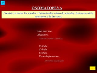 INICIO ÍNDICE ONOMATOPEYA Consiste en imitar los sonidos o determinados ruidos de animales, fenómenos de la naturaleza o de las cosas. Uco, uco, uco. Abejaruco.  FEDERICO GARCÍA LORCA  Crótalo. Crótalo. Crótalo. Escarabajo sonoro. ANTONIO MACHADO 