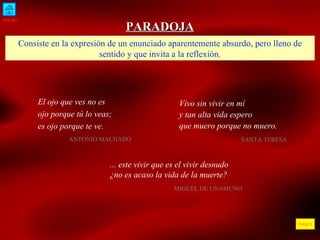 INICIO ÍNDICE PARADOJA Consiste en la expresión de un enunciado aparentemente absurdo, pero lleno de sentido y que invita a la reflexión. El ojo que ves no es ojo porque tú lo veas; es ojo porque te ve.  ANTONIO MACHADO  Vivo sin vivir en mí y tan alta vida espero que muero porque no muero. SANTA TERESA  ... este vivir que es el vivir desnudo  ¿no es acaso la vida de la muerte? MIGUEL DE UNAMUNO  