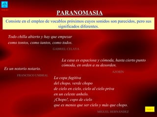 INICIO ÍNDICE PARANOMASIA Consiste en el empleo de vocablos próximos cuyos sonidos son parecidos, pero sus significados diferentes. Todo chilla abierto y hay que empezar como tontos, como tantos, como todos.  GABRIEL CELAYA  La casa es espaciosa y cómoda, hasta cierto punto cómoda, en orden a su desorden. AZORÍN  Es un notorio notario.  FRANCISCO UMBRAL La copa fugitiva del chopo, verde chopo de cielo en cielo, cielo al cielo priva en un celeste anhelo. ¡Chopo!, copo de cielo que es menos que ser cielo y más que chopo.   MIGUEL HERNÁNDEZ 
