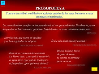 INICIO ÍNDICE PROSOPOPEYA Consiste en atribuir cualidades o acciones propias de los seres humanos a seres animados o inanimados. Los autos lloraban con fuerza inacostumbrada al ver que también los llevaban de paseo: las puertas de los comercios quedaban boquiabiertas al verse entornadas nada más...     MAX AUB  Estrellas hay que saben mi cuidado y se han regalado con mi pena. FRANCISCO DE LA TORRE  Dan voces contra mí las criaturas. La Tierra dice: ¿ por qué le sustento?; el agua dice: ¿por qué no le ahogo?; el fuego dice: ¿por qué no le abraso? JUAN DE ARGUIJO  Érase una nariz sayón y escriba. FRANCISCO DE QUEVEDO  Dijo la zorra al busto después de verlo: tu cabeza es hermosa pero sin seso. TOMÁS DE IRIARTE 
