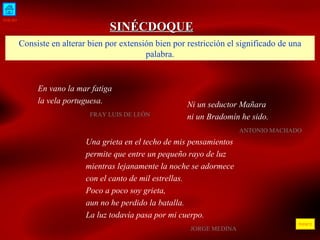 INICIO ÍNDICE SINÉCDOQUE Consiste en alterar bien por extensión bien por restricción el significado de una palabra. Ni un seductor Mañara  ni un Bradomín he sido .    ANTONIO MACHADO  En vano la mar fatiga la vela portuguesa.    FRAY LUIS DE LEÓN  Una grieta en el techo de mis pensamientos permite que entre un pequeño rayo de luz mientras lejanamente la noche se adormece con el canto de mil estrellas. Poco a poco soy grieta,  aun no he perdido la batalla. La luz todavía pasa por mi cuerpo.    JORGE MEDINA  