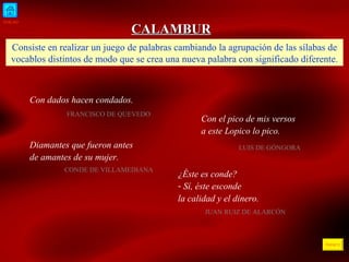 INICIO ÍNDICE CALAMBUR Consiste en realizar un juego de palabras cambiando la agrupación de las sílabas de vocablos distintos de modo que se crea una nueva palabra con significado diferente. Con dados hacen condados. FRANCISCO DE QUEVEDO  Con el pico de mis versos a este Lopico lo pico. LUIS DE GÓNGORA Diamantes que fueron antes de amantes de su mujer. CONDE DE VILLAMEDIANA ¿Éste es conde? Sí, éste esconde la calidad y el dinero. JUAN RUIZ DE ALARCÓN 