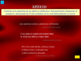 INICIO ÍNDICE EPÍTETO Consiste en la aparición de un adjetivo calificativo, frecuentemente antepuesto al sustantivo, destacando de él una cualidad con la cual habitualmente se asocia. Las espinosas zarzas y puntuosas carboneras.   MIGUEL DE CERVANTES  Cual queda el blanco lirio cuando pierde  su dulce vida entre la hierba verde.   GARCILASO DE LA VEGA  Por ti la verde hierba, el fresco viento el blanco lirio y colorada rosa y dulce primavera deseada . GARCILASO DE LA VEGA  