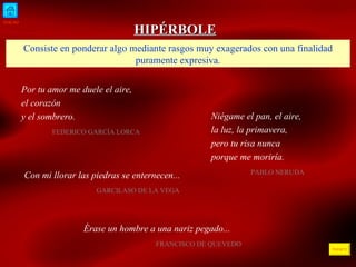 INICIO ÍNDICE HIPÉRBOLE Consiste en ponderar algo mediante rasgos muy exagerados con una finalidad puramente expresiva. Por tu amor me duele el aire, el corazón y el sombrero.  FEDERICO GARCÍA LORCA  Niégame el pan, el aire, la luz, la primavera, pero tu risa nunca porque me moriría.  PABLO NERUDA  Con mi llorar las piedras se enternecen... GARCILASO DE LA VEGA  Érase un hombre a una nariz pegado... FRANCISCO DE QUEVEDO  