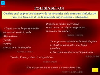 INICIO ÍNDICE POLISÍNDETON Consiste en el empleo de más nexos de los necesarios en la estructura sintáctica del verso o la frase con el fin de dotarlo de mayor lentitud y solemnidad. Y llegué, y vi de lo que se trataba,  me marché sin decir nada. Alguien barre y canta y barre -zuecos en la madrugada-.   RAFAEL ALBERTI  Después no puedes hacer nada, ni dar cuerda al reloj, ni despeinarte, ni ordenar los papeles. GLORIA FUERTES  Y sueña. Y ama, y vibra. Y es hija del sol. RUBÉN DARÍO Ven que quiero matar o amar o morir o darte todo. VICENTE ALEIXANDRE Ya no quiere el palacio, ni la rueca de plata ni el halcón encantado, ni el bufón escarlata, ni los cisnes unánimes en el lago de azur. RUBÉN DARÍO  
