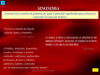 INICIO ÍNDICE SINONIMIA Consiste en la reunión de palabras de igual o parecido significado para reforzar la expresión sin precisar matices. Y así en el mundo ha dejado opinión, fama y renombre.    G. DE CASTRO  La gloria, el éxito, la popularidad, el espejismo de ser conocido, estimado y admirado, se presenta de distinta manera a los ojos de los escritores .     PÍO BAROJA  ¡Pérfidos, desleales, fementidos, crueles, revoltosos y tiranos: cobardes, codiciosos, malnacidos, pertinaces, feroces y villanos; adúlteros, infames, conocidos por de industriosos más cobardes manos!   MIGUEL DE CERVANTES  