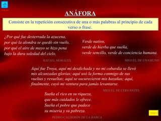 INICIO ÍNDICE ANÁFORA Consiste en la repetición consecutiva de una o más palabras al principio de cada verso o frase.  ¿Por qué fue desterrada la azucena, por qué la alondra se quedó sin vuelo,  por qué el aire de mayo se hizo pena bajo la dura soledad del cielo. RAFAEL MORALES  Verde nativo,  verde de hierba que sueña,  verde sencillo, verde de conciencia humana. MIGUEL DE UNAMUNO Aquí fue Troya, aquí mi desdichada y no mi cobardía se llevó mis alcanzadas glorias; aquí usó la forma conmigo de sus vueltas y revueltas; aquí se oscurecieron mis hazañas; aquí, finalmente, cayó mi ventura para jamás levantarse.   MIGUEL DE CERVANTES Sueña el rico en su riqueza,  que más cuidados le ofrece. Sueña el pobre que padece su miseria y su pobreza.   PEDRO CALDERÓN DE LA BARCA 