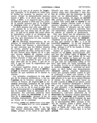 210 ARISTÓTELES.—OBRAS 1417b/1418a
tración a lo que es el punto de litigio;
por ejemplo, si la disputa es sobre que
el hecho no ocurrió, es preciso, en el
juicio, dirigir la demostración precisa-
mente a esto; si le dicen que no causó
daño, a esto; y si arguyen que el daño
no fue tan grande o bien que fue justo,
de la misma manera que si la disputa
se cendrara sobre si el hecho sucedió.
No debe pasarse por alto que, solo en
esta disputa de si el hecho sucedió, es
necesario que sea mala una de las par-
tes ; ya que no se puede dar como causa
la ignorancia, como si se disputara so-
bre si la acción fuera justa; de modo
que hay que demorarse en esta cuestión
y no en las otras.
En los discursos demostrativos, de or-
dinario, la amplificación será decir que
los hechos son buenos y provechosos;
ya que conviene que los hechos mismos
se crean; puesto que pocas veces se
aducen pruebas de ellos, como en el caso
de que fueran poco dignos de fe o que
otro tuviera motivo de censura contra
ellos. En los discursos deliberativos se
podría discutir o bien que una cosa no
va a ser o que sucederá lo que se acon-
seja, pero que no es justo, o que no es
útil, o que no tiene la importancia que
se le atribuye.
Conviene también mirar si se aduce
algo falso en 1(5 que es ajeno al asunto;
porque se tomaría como argumento irre-
batible de que también en lo demás se
miente.
Los ejemplos constituyen lo más pro-
pio de la oratoria deliberativa, y los en-
timemas de la forense; porque una se
refiere al futuro, de manera que es ne-
cesario presentar ejemplos de las cosas
que han sucedido; la otra trata de lo
o_ue es o no es, de lo cual es más pro-
pia la demostración y la necesidad; por-
que lo sucedido tiene la dimensión de lo
necesario. No conviene enunciar unos
detrás de otros los entimemas, si no se
han de ir mezclando; porque, si no, se
estorban mutuamente. Pues también hay
un límite en la cantidad.
Olí amigo, puesto que dijiste tantas cosas cuan-
[tas podría decir un varón prudente....
Dice tantas, pero no tales. Y no hay
que buscar entimemas sobre todas las
cosas; porque, si no, harás lo que algún
filósofo que otro, que prueba con silo-
gismos cosas más conocidas y más dig-
nas de crédito que las premisas de que
parte en su demostración. Y, cuando
excites una pasión, no digas un entime-
ma; porque, o bien estorbarás la pasión,
o habrá sido inútil que se dijera el en-
timema; porque chocan entre sí movi-
mientos opuestos y se anulan o e debi-
litan. Cuando el discurso sea de matiz
caracterológico, tampoco conviene bus-
car entimemas, porque la demostración
no admite ni carácter ni preferencia.
Hay que hacer uso de sentencias tan-
to en la narración como en la argumen-
tación ; porque son cosas de carácter:
«también yo se lo di, aun sabiendo que
no hay que confiar en él»; y, si es de
tonalidad patética: «y no me arrepien-
to, aunque haya padecido yo la injus-
ticia; porque a él le ha tocado el fruto,
a mí la justicia».
Hablar al pueblo es más difícil que
hacerlo en un juicio, naturalmente, por-
que hay que hablar sobre el futuro; en
cambio, allí hay que hablar de lo ocu-
rrido, cosa sabida ya hasta por los adi-
vinos, como decía Epiménides de Creta,
ya que este no vaticinaba sobre el fu-
turo, sino sobre las cosas sucedidas, pe-
ro ocultas. La ley es el objeto propio de
la oratoria forense; y teniendo un prin-
cipio, es fácil hallar una demostración.
Tampoco admite muchas digresiones,
como por ejemplo hablar contra la par-
te contraria, o sobre uno mismo, o ha-
cerlo patéticamente, sino menos que nin-
gún genero, si es que no se quiere distraer
al oyente. Es, pues, necesario hacer es-
to sólo cuando se .está, en un apuro, como
hacen los oradores atenienses e Isócra-
tes; ya que este hasta deliberando acu-
sa, por ejemplo, a los lacedemonios en
el Panegírico, y a Cares en el discurso
sobre los aliados. En los discursos de-
mostrativos, conviene intercalar en el
desarrollo del discurso elogios episódicos,
como hace Isócrates', que siempre mete
alguno. Y lo que decía Gorgias de que
nunca le faltaba materia para el discur-
so, es precisamente esto; porque si ha-
bla de Aquiles, alaba a peleo, luego a
acó, luego al dios; y de modo seme-
jante si habla del valor, que si realiza
tales y tales cosas, o bien que si es tan
grande.
 