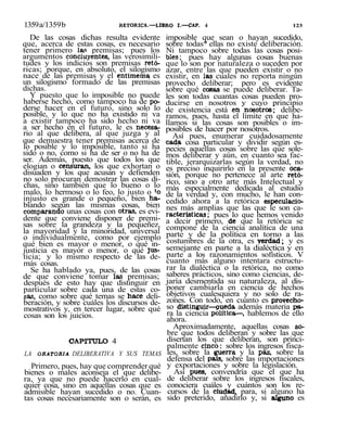 1359a/1359b RETORICA.—LIBRO I.—CAP. 4 123
De las cosas dichas resulta evidente
que, acerca de estas cosas, es necesario
tener primero las premisas; pues los
argumentos concluyentes, las verosimili-
tudes y los indicios son premisas retó-
ricas; porque, en absoluto, el silogismo
nace de las premisas y el entimema es
un silogismo formado de las premisas
dichas.
Y puesto que lo imposible no puede
haberse hecho, como tampoco ha de po-
derse hacer en el futuro, sino solo lo
posible, y lo que no ha existido ni va
a existir tampoco ha sido hecho ni va
a ser hecho en el futuro, le es necesa-
rio al que delibera, al que juzga y al
que demuestra tener premisas acerca de
lo posible y lo imposible, tanto si ha
sido o no, como si ha de ser o no ha de
ser. Además, puesto que todos los que
elogian o censuran, los que exhortan o
disuaden y los que acusan y defienden
no solo procuran demostrar las cosas di-
chas, sino también que lo bueno o lo
malo, lo hermoso o lo feo, lo justo o 'o
injusto es grande o pequeño, bien ha-
blando según las mismas cosas, bien
comparando unas cosas con otras, es evi-
dente que conviene disponer de premi-
sas sobre la grandeza y la pequeñez,
la mayoridad y la minoridad, universal
o individualmente, como por ejemplo
qué bien es mayor o menor, o qué in-
justicia es mayor o menor, o qué jus-
ticia; y lo mismo respecto de las de-
más cosas.
Se ha hablado ya, pues, de las cosas
de que conviene tomar las premisas;
después de esto hay que distinguir en
particular sobre cada una de estas co-
sas, como sobre qué temas se hace deli-
beración, y sobre cuáles los discursos de-
mostrativos y, en tercer lugar, sobre qué
cosas son los juicios.
CAPITULO 4
LA ORATORIA DELIBERATIVA Y SUS TEMAS
Primero, pues, hay que comprender qué
bienes o males aconseja el que delibe-
ra, ya que no puede hacerlo en cual-
quier cosa, sino en aquellas cosas que es
admisible hayan sucedido o no. Cuan-
tas cosas necesariamente son o serán, es
imposible que sean o hayan sucedido,
sobre todas* ellas no existe deliberación.
Ni tampoco sobre todas las cosas posi-
bles; pues hay algunas cosas buenas
que lo son por naturaleza o suceden por
azar, entre las que pueden existir o no
existir, en las cuales no reporta ningún
provecho deliberar; pero es evidente
sobre qué cosas se puede deliberar. Ta-
les son todas cuantas cosas pueden pro-
ducirse en nosotros y cuyo principio
de existencia está en'nosotros; delibe-
ramos, pues, hasta el límite en que ha-
llamos si las cosas son posibles o im-
posibles de hacer por nosotros.
Así pues, enumerar cuidadosamente
cada cosa particular y dividir según es-
pecies aquellas cosas sobre las que sole-
mos deliberar y aún, en cuanto sea fac-
tible, jerarquizarlas según la verdad, no
es preciso inquirirlo en la presente oca-
sión, porque no pertenece al arte retó-
rico, sino a otro arte más Intelectual y
más especialmente dedicada al estudio
de la verdad y, con mucho, le han con-
cedido ahora a la retórica especulacio-
nes más amplias que las que le son ca-
racterísticas; pues lo que hemos venido
a decir primero, de que la retórica se
compone de la ciencia analítica de una
parte y de la política en torno a las
costumbres de la otra, es verdad; y es
semejante en parte a la dialéctica y en
parte a los razonamientos sofísticos. V
cuanto más alguno intentara estructu-
rar la dialéctica o la retórica, no como
saberes prácticos, sino como ciencias, de-
jaría desmentida su naturaleza, al dis-
poner cambiarla en ciencia de hechos
objetivos cualesquiera y no solo de ra-
zones. Con todo, en cuanto es provecho-
so distinguir—aueda además materia pa-
ra la ciencia política—, hablemos de ello
ahora.
Aproximadamente, aquellas cosas so-
bre que todos deliberan y sobre las que
disertan los que deliberan, son princi-
palmente cinco: sobre los ingresos fisca-
les, sobre la guerra y la paz, sobre la
defensa del país, sobre las importaciones
y exportaciones y sobre la legislación.
Así pues, convendría que el que ha
de deliberar sobre los ingresos fiscales,
conociera cuáles y cuántos son los re-
cursos de la ciudad, para, si alguno ha
sido preterido, añadirlo y, si alguno es
 