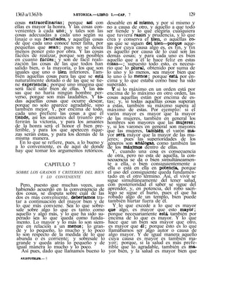 1363a/1363b RETORICA.—LIBRO I.—CAP. 7 129
cosas extraordinarias; porque así con
ellas es mayor la honra. Y las cosas con-
venientes a cada uno; y tales son las
cosas adecuadas a cada uno según su
linaje o sus facultades, y aquellas cosas
de que cada uno conoce tener falta, por
pequeñas que sean; pues no se desea
menos poner esto por obra. Y las cosas
fáciles de realizar, porque son posibles
en cuanto fáciles; y son de fácil reali-
zación las cosas de las que todos han
salido bien, o la mayoría, o los que son
iguales que uno o bien inferiores. Tam-
bién aquellas cosas para las que se está
naturalmente dotado o de las que se tie-
ne experiencia; porque uno imagina que
será fácil salir bien de ellas. Y las co-
sas que no haría ningún hombre per-
verso, porque son más laudables. Y to-
das aquellas cosas que ocurre desear,
porque no solo aparece agradable, sino
también mejor. Y, por encima de todo,
cada uno prefiere las cosas a que él
tiende, así los amantes del triunfo pre-
ferirán la victoria, y para los amantes
de la honra será el honor el bien pre-
ferible, y para los que apetecen rique-
zas serán estas, y para los demás de la
misma manera.
En lo que se refiere, pues, a lo bueno y
a lo conveniente, es de aquí de donde
hay que tomar los argumentos retóricos.
CAPITULO 7
SOBRE LOS GRADOS Y CRITERIOS DEL BIEN
Y LO CONVENIENTE
Pero, puesto que muchas veces, aun
habiendo acuerdo en la conveniencia de
dos cosas, se disputa sobre cuál de las
dos es más conveniente, deberíamos tra-
tar a continuación del mayor bien y de
lo que más conviene. Sea lo que sobre-
sale sobre algo lo que es tanto como
aquello y algo más, y lo que ha sido su-
perado sea lo que queda como funda-
mento. Lo mayor y lo más lo son siem-
pre en relación a un menos; lo gran-
de y lo pequeño, lo mucho y lo poco
lo son respecto de la medida de lo que
abunda o es corriente; y sobresale lo
grande y queda atrás lo pequeño y de
igual manera lo mucho y lo poco.
Así pues, dado que llamamos bueno lo
ARISTOTILTS.— 5
deseable en sí mismo, y por sí mismo y
no a causa de otro, y aquello a que todo
ser tiende y lo que elegiría cualquiera
que tuviera razón y prudencia, y lo que
crea y conserva el bien, o aquellas co-
sas que se siguen del bien—porque aque-
llo por cuya causa algo es, es fin, y fin
es aquello por causa de lo cual son las
demás cosas; y para cada uno es bien
aquello que a él le hace feliz en estas
cosas—; supuesto todo esto, es necesa-
rio que lo plural, obtenido por suma de
lo uno y lo menos, sea mayor bien que
lo uno o lo menos: porque está, por en-
cima y lo que estaba como base ha sido
superado.
Y si lo máximo en un orden está por
encima de lo máximo en otro orden, las
cosas aquellas están por encima de es-
tas; y, si todas aquellas cosas superan
a estas, también su máximo supera al
máximo de estas. Por ejemplo: si el
varón mayor es mayor que la mayor
de las mujeres, también en general los
hombres son mayores que las mujeres;
y, si los varones en general son mayores
que las mujeres, también el varón ma-
yor será, mayor que la mayor de las mu-
jeres; pues las superioridades de los
géneros son análogas, como también las
de los máximos dentro de ellas.
Y, cuando una cosa es consecuencia
de otra, pero no esta de aquella, la con-
secuencia se da o bien simultáneamen-
te a ella, o bien consiguientemente a
ella o está en ella en potencia, porque
el uso del consiguiente queda fundamen-
tado en el otro término. Así, el vivir se
sigue simultáneamente del tener salud,
con posterioridad el saber se sigue del
aprender, y, en potencia, del robo sacri-
lego se sigue el hurto, pues el que ha
robado algo de un templo, bien puede
también hurtar fuera de él.
Y lo que excede a lo que es mayor
que' algo, es mayor que esto mayor;
porque necesariamente está, también por
encima de lo que es mayor. Y lo que
hace que un bien sea mayor que otro,
es mayor que él; porque esto es lo que
llamábamos ser algo autor o causa de
algo mayor. Y de igual manera aquello
cuya causa es mayor es también ma-
yor; porque, si la salud es más prefe-
rible que lo agradable, también es ma-
yor bien, y la salud es mayor bien que
 