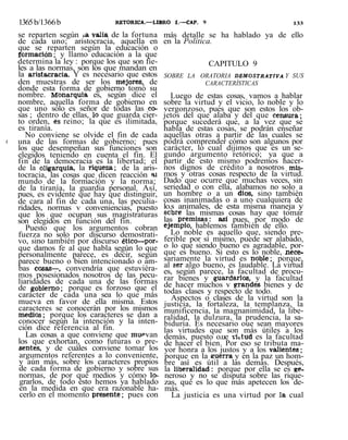 1365b/1366b RETORICA.—LIBRO I.—CAP. 9 133
se reparten según ia valia de la fortuna
de cada uno; aristocracia, aquella en
que se reparten según la educación o
formación; y llamo educación a la que
determina la ley : porque los que son fie-
les a las normas, son los que mandan en
la aristacracia. Y es necesario que estos
den muestras de ser los mejores, de
donde esta forma de gobierno tomó su
nombre. Monarquía es, según dice el
nombre, aquella forma de gobierno en
que uno solo es señor de todas las co-
sas ; dentro de ellas, lo que guarda cier-
to orden, es reino; la que es ilimitada,
es tiranía.
No conviene se olvide el fin de cada
i una de las formas de gobierno; pues
los que desempeñan sus funciones son
elegidos teniendo en cuenta el fin. El
fin de la democracia es la libertad; el
de la oligarquía, la riqueza; de la aris-
tocracia, las cosas que dicen reacción <u
mundo de la formación y la norma;
de la tiranía, la guardia personal. Así,
pues, es evidente que hay que distinguir,
de cara al fin de cada una, las peculia-
ridades, normas v conveniencias, puesto
que los que ocupan sus magistraturas
son elegidos en función del fin.
Puesto que los argumentos cobran
fuerza no solo por discurso demostrati-
vo, sino también por discurso ético—por-
que damos fe al que habla según lo que
personalmente parece, es decir, según
parece bueno o bien intencionado o am-
bas cosas—, convendría que estuviéra-
mos posesionados nosotros de las pecu-
liaridades de cada una de las formas
de gobierno; porque es forzoso que el
carácter de cada una sea lo que más
mueva en favor de ella misma. Estos
caracteres se conocerán por los mismos
medios; porque los caracteres se dan a
conocer según la intención y la inten-
ción dice referencia al fin.
Las cosas a que conviene que muPvan
los que exhortan, como futuras o pre-
sentes, y de cuáles conviene tomar los
argumentos referentes a lo conveniente,
y aún más, sobre los caracteres propios
de cada forma de gobierno y sobre sus
normas, de por qué medios y cómo lo-
grarlos, de todo ésto hemos ya hablado
en la medida en que era razonable ha-
cerlo en el momento presente; pues con
más detalle se ha hablado ya de ello
en la Política.
CAPITULO 9
SOBRE LA ORATORIA DEMOSTRATIVA Y SUS
CARACTERÍSTICAS
Luego de estas cosas, vamos a hablar
sobre la virtud y el vicio, lo noble y lo
vergonzoso, pues que son estos los ob-
jetos del que alaba y del que censura;
porque sucederá que, a la vez que se
habla de estas cosas, se podrán enseñar
aquellas otras a partir de las cuales se
podrá comprender cómo son algunos por
carácter, lo cual dijimos que es un se-
gundo argumento retórico; ya que a
partir de esto mismo podremos hacer-
nos dignos de crédito a nosotros mis-
mos y otras cosas respecto de la virtud.
Dado que ocurre que muchas veces, sin
seriedad o con ella, alabamos no solo a
un hombre o a un dios, sino también
cosas inanimadas o a uno cualquiera de
lo.s animales, de esta misma maneja y
sobre las mismas cosas hay que tomar
las premisas: así pues, por modo de
ejemplo, hablemos también de ello.
Lo noble es aquello que, siendo pre-
ferible por sí mismo, puede ser alabado,
o lo que siendo bueno es agradable, por-
que es bueno. Si esto es lo noble, nece-
sariamente la virtud es noble; porque,
al ser algo bueno, es laudable. La virtud
es, según parece, la facultad de procu-
rar bienes y guardarlos, y la facultad
de hacer muchos v grandes bienes y de
todas clases y respecto de todo.
Aspectos o clases de la virtud son la
justicia, la fortaleza, la templanza, la
munificencia, la magnanimidad, la libe-
ralidad, la dulzura, la prudencia, la sa-
biduría. Es necesario oue sean mayores
las virtudes que son más útiles a los
demás, puesto o.ue vútud es la facultad
de hacer el bien. Por eso se tributa ma-
yor honra a los justos y a los valientes;
porque en la guerra y en la paz un hom-
bre así es útil a las demás. Después,
la liberalidad: porque por ella se es ge-
neroso y no se disputa sobre las rique-
zas, qué es lo que más apetecen los de-
más.
La justicia es una virtud por la cual
 