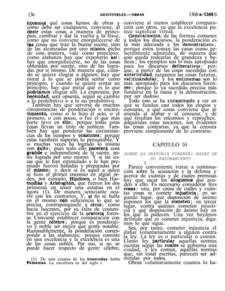 136 ARISTÓTELES.—OBRAS 1368 a/1368 b
nocemos qué cosas hemos de obrar y
cómo debe ser cualquiera, conviene, al
decir estas cosas a manera de princi-
pios, cambiar y dar la vuelta a la frase,
como que no conviene enorgullecerse de
las cosas que trae la buena suerte, sino
de las alcanzadas por uno mismo, picho
de esta manera, vale como principio;
como alabanza hay que exponerlo así:
hay que enorgullecerse, no de las cosas
obtenidas por suerte, sino de las logra-
das por sí mismo. De manera que, cuan-
do se quiere elogiar a alguien, hay que
mirar a lo que se podría sentar como
principio, y cuando se quiere sentar un
principio, hay que mirar qué es lo que
podríamos elogiar allí. La expresión, por
necesidad, será opuesta, según se cambie
a lo prohibitivo o a lo no prohibitivo.
También hay que servirse de muchas
circunstancias de ponderación o encare-
cimiento, como si lo hizo él solo, o el
primero, o con pocos, o fue el que más
parte tuvo en ello; porque todas estas
cosas llevan un tinte de nobleza. Tam-
bién hay que ponderar las circunstan-
cias de los tiempos y ocasiones; porque
estas también superan lo presumible. Y
si muchas veces ha logrado lo mismo
con éxito; pues todo ello parecerá cosa
grande e independiente de la suerte, an-
tes lograda por uno mismo. Y si las co-
sas que le han estimulado y le han pre-
miado fueron halladas y preparadas por
él mismo; y decir si es aquel a quien
se hizo el primer encomio en algún or-
den, por ejemplo, Hipóloco, o bien Har-
modias y Aristogitón, que fueron los dos
primeras en tener una estatua en el
agora (1). De manera semejante ocu-
rre con los contrarios. Y, si no se halla
en él mismo con suficiencia lo que se
precisa, contrapóngasele a otros; como
hacía Isócrates, por su falta de costum-
bre en el ejercicio de la oratoria foren-
se. Conviene establecer comparación con
la gente célebre; porque es ponderati-
vo y noble ser mejor que gente notable.
Razonablemente, la ponderación corres-
ponde a las alabanzas; porque consiste
en una excelencia y la excelencia es una
de las cosas nobles. Por eso, si no se
puede hacer respecto de gente célebre,
(1) De esta estatua de los tiranicidas habla
Pausanias. La escultura es del siglo v.
conviene al menos establecer compara-
ción con otros, ya que la excelencia pa-
rece significar virtud.
Generalmente, de las formas comunes
a todos los discursos, la ponderación es
la más adecuada a los demostrativos;
porque estos toman las casas como ge-
neralmente admitidas, de manera que
solo queda rodearlas de grandeza y be-
lleza ; los ejemplos son lo más apropiado
para los discursos deliberativos: por-
que, a partir de las cosas sucedidas con
anterioridad, juzgamos las cosas futuras,
vaticinándolas; y los entimemas son lo
más apropiado para los discursos foren-
ses: porque lo ya sucedido precisa más
fundarse en la causa y la demostración,
por ser dudoso.
Todo esto se ha encaminado a ver en
qué se fundan casi todos los elogios y
censuras, a qué cosas conviene que se
atienda al alabar y al censurar, y de
qué resultan los encomios y reproches;
adquiridas estas nociones, son evidentes
las cosas contrarias, ya que la censura
proviene simplemente de lo contrario.
CAPITULO 10
SOBRE LA ORATORIA FORENSE: BASES DE
SU RAZONAMIENTO
X
Parece conveniente tratar a continua-
ción sobre la acusación y la defensa y
acerca de cuántas y de cuáles premisas
hay que sacar los silogismos que ayu-
den a ello. Es necesario considerar tres
cosas; una, por causa de cuáles y cuán-
tas cosas se comete injusticia; en se-
gundo lugar, qué disposición de ánimo
suponen los que la cometen; en tercer
lugar, contra quiénes cometen injusti-
cia y qué disposición de ánimo hay en
los que la padecen. Una vez hayamos
definido qué es cometer injusticia, diga-
mos lo que sigue.
Sea, por tanto, cometer injusticia el
dañar voluntariamente a alguien contra
la ley. La ley es o particular o común.
Llamo ley particular aquellas normas
escritas según las cuaíes se gobierna una
ciudad; y ley común, aquellas normas
que, sin estar escritas, parecen ser ad-
mitidas por todos.
Obran voluntariamente cuantos lo ha-
 
