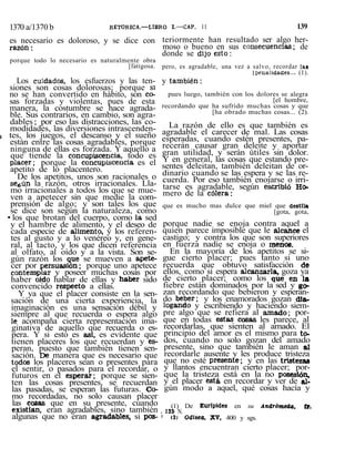 1370 a/1370 b RETORICA.—LIBRO I.—CAP. 11 139
es necesario es doloroso, y se dice con
razón:
porque todo lo necesario es naturalmente obra
[fatigosa.
Los cuidados, los esfuerzos y las ten-
siones son cosas dolorosas; porque si
no se han convertido en hábito, son co-
sas forzadas y violentas, pues de esta
manera, la costumbre se hace agrada-
ble. Sus contrarios, en cambio, son agra-
dables ; por eso las distracciones, las co-
modidades, las diversiones intrascenden-
i tes, los juegos, el descanso y el sueño
están entre las cosas agradables, porque
ninguna de ellas es forzada. Y aquello a
que tiende la concupiscencia, todo es
placer; porque la concupiscencia es el
apetito de lo placentero.
De los apetitos, unos son racionales o
seéún la razón, otros irracionales. Lla-
mo irracionales a todos los que se mue-
ven a apetecer sin que medie la com-
prensión de algo; y son tales los que
se dice son según la naturaleza, como
• los que brotan del cuerpo, como la sed
y el hambre de alimento, y el deseo de
cada especie de alimento, y los referen-
tes al gusto y a lo venéreo y, en gene-
ral, al tacto, y los que dicen referencia
al olfato, al oído y a la vista. Son se-
gún razón los que se mueven a apete-
cer por persuasión; porque uno apetece
contemplar y poseer muchas cosas por
haber oído hablar de ellas y haber sido
convencido respecto a ellas.
Y ya que el placer consiste en la sen-
sación de una cierta experiencia, la
imaginación es una sensación débil y
siempre al que recuerda o espera algo
le acompaña cierta representación ima-
ginativa de aquello que recuerda o es-
pera. Y si esto es así, es evidente que
tienen placeres los que recuerdan y es-
peran, puesto que también tienen sen-
sación. De manera que es necesario que
todos los placeres sean o presentes para
el sentir, o pasados para el recordar, o
futuros en el esperar; porque se sien-
ten las cosas presentes, se recuerdan
las pasadas, se esperan las futuras. Co-
mo recordadas, no solo causan placer
las cosas que en su presente, cuando
existían, eran agradables, sino también
algunas que no eran agradables, si pos-
teriormente han resultado ser algo her-
moso o bueno en sus consecuencias; de
donde se dijo esto:
pero, es agradable, una vez a salvo, recordar las
[pe-nalidatíes... (1).
y también:
pues luego, también con los dolores se alegra
[el hombre,
recordando que ha sufrido muchas cosas y que
[ha obrado muchas cosas... (2).
La razón de ello es que también es
agradable el carecer de mal. Las cosas
esperadas, cuando estén presentes, pa-
recerán causar gran deleite y aportar
gran utilidad, y serán útiles sin dolor.
Y en general, las cosas que estando pre-
sentes deleitan, también deleitan de or-
dinario cuando se las espera y se las re-
cuerda. Por eso también enojarse o irri-
tarse es agradable, según escribió Ho-
mero de la cólera:
que es mucho mas dulce que miel que destila
[gota, gota,
porque nadie se enoja contra aquel a
quien parece imposible que le alcance el
castigo; y contra los que son superiores
en fuerza nadie se enoja o menos.
En la mayoría de los apetitos se si-
gue cierto placer; pues tanto si uno
recuerda que obtuvo satisfacción de
ellos, como si espera alcanzarla, goza ya
de cierto placer; como los que en la
fiebre están dominados por la sed y go-
zan recordando que bebieron y esperan-
do beber; y los enamorados gozan dia-
logando y escribiendo y haciendo siem-
pre algo que se refiera al amado; por-
que en todas estas cosas, les parece, al
recordarlas, que sienten al amado. El
principio del amor es el mismo para to-
dos, cuando no solo gozan del amado
presente, sino que también le aman al
recordarle ausente y les produce tristeza
que no esté presente; y en las tristezas
y llantos encuentran cierto placer; por-
que la tristeza está en la no posesión,
y el placer está, en recordar y ver de al-
gún modo a aquel, qué cosas hacía y
(1) De Eurípides en su Andróme&a, (r.
, 13S N.
' (2j Odisea. XV, 400 y sgs.
 