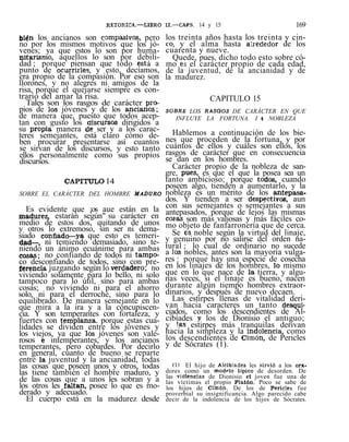 RETORICA.—LIBRO II.—CAPS. 14 y 15 169
bien los ancianos son compasivos, pero
no por los mismos motivos que los jó-
venes; ya que estos lo son por huma-
nitarismo, aquellos lo son por debili-
dad ; porque piensan que todo está a
punto de ocurrirle.s, y esto, decíamos,
era propio de la compasión. Por eso son
llorones, y no alegres ni amigos de la
risa, porque el quejarse siempre es con-
trario del amar la risa.
Tales son los rasgos de carácter pro-
pios de los jóvenes y de los ancianos;
de manera que, puesto que todos acep-
tan con gusto los discursos dirigidos a
su propia, manera de ser y a los carac-
teres semejantes, está claro cómo de-
ben procurar presentarse así cuantos
se sirvan de los discursos, y esto tanto
ellos personalmente como sus propios
discursos.
CAPmiLO 14
SOBRE EL CARÁCTER DEL HOMBRE MADURO
Es evidente que ¡os aue están en la
madurez, estarán según" su carácter en
medio de estos dos, quitando de unos
y otros lo extremoso, sin ser ni dema-
siado confiado—ya que esto es temeri-
dad—, ni temiendo demasiado, sino te-
niendo un ánimo ecuánime para ambas
cosas; no confiando de todos ni tampo-
co desconfiando de todos, sino con pre-
ferencia juzgando según lo verdadero; no
viviendo solamente para lo bello, ni solo
tampoco para lo útil, sino para ambas
cosas; no viviendo ni para el ahorro
solo, ni para el derroche, sino para lo
equilibrado. De manera semejante en lo
que mira a la ira y a la concupiscen-
cia. Y son temperantes con fortaleza, y
fuertes con templanza, porque estas cua-
lidades se dividen entre los jóvenes y
los viejos, ya que los jóvenes son vale-
rosos e intemperantes, y los ancianos
temperantes, pero cobardes. Por decirlo
en general, cuanto de bueno se reparte
entre la juventud y la ancianidad, todas
las cosas que poseen unos y otros, todas
las tiene también el hombre maduro, y
de las cosas que a unos les sobran y a
los otros les faltan, posee lo que es mo-
derado y adecuado.
El cuerpo está en la madurez desde
los treinta años hasta los treinta y cin-
co, y el alma hasta alrededor de los
cuarenta y nueve.
Quede, pues, dicho todo esto sobre có-
mo es el carácter propio de cada edad,
de la juventud, de la ancianidad y de
la madurez.
CAPITULO 15
SOBRE LOS RASGOS DE CARÁCTER EN QUE
INFLUYE LA FORTUNA. I í NOBLEZA
Hablemos a continuación de los bie-
nes que proceden de la fortuna, y por
cuántos de ellos y cuáles son ellos, los
rasgos de carácter que en consecuencia
se dan en los hombres.
Carácter propio de la nobleza de san-
gre, pues, es que el que la posea sea un
tanto ambicioso; porque todos, cuando
poseen algo, tienden a aumentarlo, y la
nobleza es un mérito de los antepasa'
dos. Y tienden a ser despectivos, aun
con sus semejantes o semejantes a sus
antepasados, porque de lejos las mismas
cosas son más valiosas y más fáciles co-
mo objeto de fanfarronería que de cerca.
Se es noble según la virtud del linaje,
y genuino por no salirse del orden na-
tural ; lo cual de ordinario no sucede
a los nobles, antes son la mayoría vulga-
res : porque hay una especie de cosecha
en los linajes de los hombres, lo mismo
que en lo que nace de la tierra, y algu-
nas veces, si el linaje es bueno, nacen
durante algún tiempo hombres extraor-
dinarios, y después de nuevo decaen.
Las estirpes llenas de vitalidad deri-
van hacia caracteres un tanto desqui-
ciados, como los descendientes de Al-
cibíades y los de Dionisio el antiguo;
y !a.s estirpes más tranquilas derivan
hacia la simpleza y la indolencia, como
los descendientes de Cimón, de Pericles
y de Sócrates (1).
(11 El hijo de Alcibíades les sirvió a los ora-
dores como un modelo típico de desorden. De
las violencias de Dionisio eí joven fue una de
las víctimas el propio Platón. Poco se sabe de
los hijos de Cimón. De los de Pericles fue
proverbial su insignificancia. Algo parecido cabe
decir de la indolencia de los hijos de Sócrates.
 