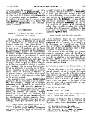 1414b/1415a RETORICA.—LIBRO III.—CAP. 14 205
por una parte la narración y por otra
la posnarración y la prenarración, y a
refutación y la sobrerrefutación. Al de-
cir una especie o señalar una diferencia
es conveniente poner un nombre; si no,
se vuelve el tratado ligero y necio, como
hace Licimnio en su Arte (1), dando 'os
nombres de «proflación» (2), «divaga-
ción» y «ramas».
CAPITULO14
SOBRE EL EXORDIO, EN LOS DIVERSOS
GÉNEROS ORATORIOS
El exordio es, pues, el comienzo del
discurso, lo que el prólogo en la poesía
y el preludio en la música de flauta;
porque todo esto son preámbulos, y
como la preparación del camino para
lo que sigue. El preludio de la flauta
es semejante al exordio de los discursos
demostrativos; porque los concertistas
de flauta, lo que saben modular bien con
su instrumento, al preludiarlo, lo enla-
zan con la entonación de la pieza, y en
los discursos demostrativos conviene es-
cribir así el exordio; porque, una vez
se haya dicho lo que se quiere, convie-
ne hallar en seguida la tónica y estable-
cer el enlace; que es lo que hacen todos.
Sirva de ejemplo el exordio de la Hele-
na de Isócrates, ya que nada de común
existe entre los erísticos y Helena. Y,
al mismo tiempo, queda bien, si se apar-
ta del tema y el discurso no resulta todo
de la misma especie.
Los exordios en el género demostrativo
proceden de la alabanza o de la censu-
ra; por ejemplo, Gorgias en el discurso
Olímpico.- «sois dignos de ser admirados
por muchos, ¡oh varones griegos!»;
porque el discurso ensalza a los que or-
ganizaron las asambleas festivas; Isó-
crates, en cambio, los censura, porque
honraron con dones las virtudes del
cuerpo, pero para los que tenían talento
no instituyeron ningún premio. Tam-
bién puede el exordio tomar pie de un
consejo, como, por ejemplo, que es ne-
(1) Hemos tocado este aspecto vacuo de Li-
cimnio en la nota (1> de la pág. 101.
(2) La palabra griega significa «navegación
coa viento favorable». Tomo el neologismo de
Tovar, 1. c. III, 13 y nota.
cesarlo honrar a los buenos, por lo cual
el mismo discurso enaltece a Arístides;
o bien, que conviene honrar a los que
ni son estimados ni son malos, sino que
son buenos en el anonimato, como Ale-
jandro, hijo de Priamo; ya que el que
así hace, aconseja. También se puede
partir de exordios forenses; eso es, de
los dirigidos al oyente, si el discurso es
sobre algo extraño, o sobre algo difícil,
o sobre algo del dominio público, de ma-
nera que se necesite indulgencia; por
ejemplo, Querilo (3):
ahora, cuando todo ha sido repartido...
Los exordios, pues, de los discursos
demostrativos, parten de esto: de la
alabanza, de la censura, la persuasión p
la disuasión, de consideraciones dirigi-
das al oyente; es preciso que las cosas
que den el tono al discurso sean o bien
extrañas o bien familiares.
En cuanto a los exordios del género
forense, conviene partir de la idea de
que significan lo mismo que los prólo-
gos de los dramas y los proemios de los
poemas épicos; los de los ditirambos,
en cambio, se parecen a los de los dis-
cursos demostrativos:
por ti misma y luego por tus dones, Escila... (4).
En los discursos y en los poemas épi-
cos el exordio es un prenuncio del asun-
to, para que se vea de antemano sobre
qué versa el discurso y no quede en sus-
penso la atención mental, porque lo in-
definido induce a error; asi pues, el que
hace como que pone en la mano el co-
mienzo, hace que a continuación se siga
bien el discurso. Por eso:
Canta la ira, oh diosa...
Habíame, musa, del 'Varón...
Llévame a otro relato, cómo de la tierra de Asia
vino a Europa una gran guerra... (5).
También los trágicos dan a entender al-
go sobre el drama, aunque no sea en
seguida, como hace Eurípides; pero sí,
(3) Querilo de Samos : Perseida.
(4) Del ditirambo Eicüa, de Timoteo.
(5i Comienzos de la Ilíada, la Odisea, y
probablemente la Perseida. de Querilo.
 