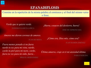 INICIO ÍNDICE EPANADIPLOSIS Consiste en la repetición de la misma palabra al comienzo y al final del mismo verso o frase. Verde que te quiero verde.  FEDERICO GARCÍA LORCA  ¡Hurra, cosacos del destierro, hurra! JOSÉ DE ESPRONCEDA Amores me dieron coronas de amores. JUAN DE MENA ¿Cómo era, Dios mío, cómo era? JUAN RAMÓN JIMÉNEZ Fuera menos penado si no fuera nardo tu tez para mi vista, nardo, cardo tu piel para mi tacto, cardo, f uera tu voz para mi oído,  f uera...  MIGUEL HERNÁNDEZ Última amarra, cruje en  ti  mi ansiedad última.  PABLO NERUDA 