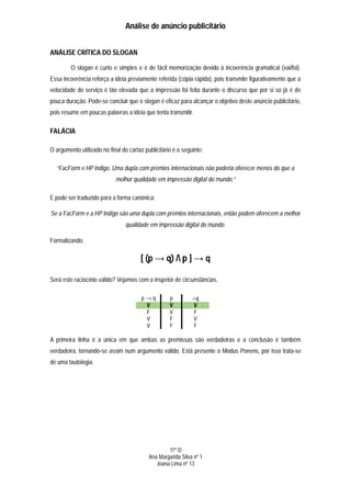 Análise de anúncio publicitário


ANÁLISE CRÍTICA DO SLOGAN

         O slogan é curto e simples e é de fácil memorização devido à incoerência gramatical (vai/foi).
Essa incoerência reforça a ideia previamente referida (cópia rápida), pois transmite figurativamente que a
velocidade do serviço é tão elevada que a impressão foi feita durante o discurso que por si só já é de
pouca duração. Pode-se concluir que o slogan é eficaz para alcançar o objetivo deste anúncio publicitário,
pois resume em poucas palavras a ideia que tenta transmitir.

FALÁCIA

O argumento utilizado no final do cartaz publicitário é o seguinte:

  “FacForm e HP Indigo. Uma dupla com prémios internacionais não poderia oferecer menos do que a
                            melhor qualidade em impressão digital do mundo.”

E pode ser traduzido para a forma canónica:

Se a FacForm e a HP Indigo são uma dupla com prémios internacionais, então podem oferecem a melhor
                                 qualidade em impressão digital do mundo.

Formalizando:

                                       [ (p → q) / p ] → q

Será este raciocínio válido? Vejamos com o inspetor de circunstâncias.

                                        p→q         p         ∴q
                                         V          V          V
                                         F          V          F
                                         V          F          V
                                         V          F          F

A primeira linha é a única em que ambas as premissas são verdadeiras e a conclusão é também
verdadeira, tornando-se assim num argumento válido. Está presente o Modus Ponens, por isso trata-se
de uma tautologia.




                                                   11º D
                                           Ana Margarida Silva nº 1
                                              Joana Lima nº 13
 