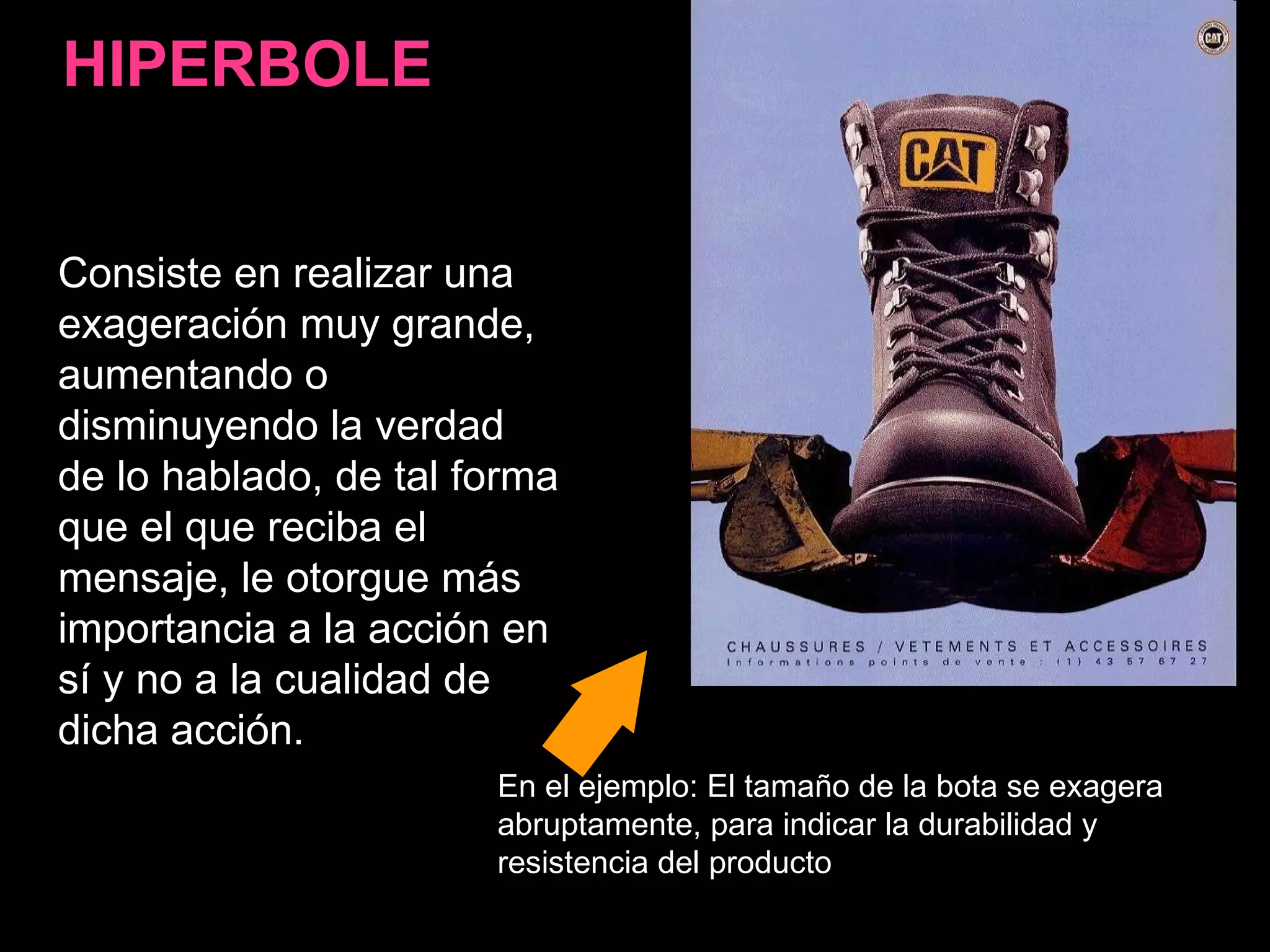 Consiste en realizar una exageración muy grande, aumentando o disminuyendo la verdad de lo hablado, de tal forma que el que reciba el mensaje, le otorgue más importancia a la acción en sí y no a la cualidad de dicha acción.  HIPERBOLE En el ejemplo: El tamaño de la bota se exagera abruptamente, para indicar la durabilidad y resistencia del producto 