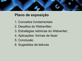 Antonio Carlos Xavier

Plano de exposição
1. Conceitos fundamentais
2. Desafios do Webwritter;
3. Estratégias retóricas do Webwriter;
4. Aplicações: formas de fazer
5. Conclusão
6. Sugestões de leituras

 