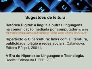 Antonio Carlos Xavier

Sugestões de leitura
Retórica Digital: a língua e outras linguagens
na comunicação mediada por computador (E-book)
http://issuu.com/pipacomunica/docs/ebook-retorica-digital_antonio-carlos-xavier

Hipertexto & Cibercultura: links com a literatura,
publicidade, plágio e redes sociais. Catanduva:
Editora Rêspel, 20011.
A Era do Hipertexto: Linguagem e Tecnologia.
Recife: Editora da UFPE, 2009.

 
