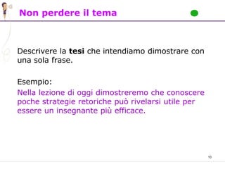 10
Non perdere il tema
Descrivere la tesi che intendiamo dimostrare con
una sola frase.
Esempio:
Nella lezione di oggi dimostreremo che conoscere
poche strategie retoriche può rivelarsi utile per
essere un insegnante più efficace.
 