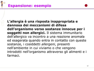 17
Espansione: esempio
L’allergia è una risposta inappropriata e
dannosa dei meccanismi di difesa
dell’organismo verso sostanze innocue per i
soggetti non allergici. Il sistema immunitario
dell’allergico va incontro a una reazione anomala
ed esagerata quando entra in contatto con queste
sostanze, i cosiddetti allergeni, presenti
nell’ambiente in cui viviamo o che vengono
introdotti nell’organismo attraverso gli alimenti e i
farmaci.
 