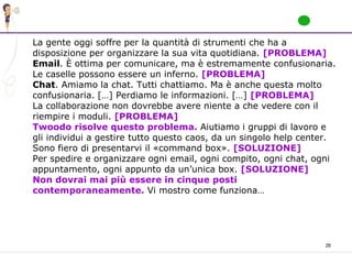 26
La gente oggi soffre per la quantità di strumenti che ha a
disposizione per organizzare la sua vita quotidiana. [PROBLEMA]
Email. È ottima per comunicare, ma è estremamente confusionaria.
Le caselle possono essere un inferno. [PROBLEMA]
Chat. Amiamo la chat. Tutti chattiamo. Ma è anche questa molto
confusionaria. […] Perdiamo le informazioni. […] [PROBLEMA]
La collaborazione non dovrebbe avere niente a che vedere con il
riempire i moduli. [PROBLEMA]
Twoodo risolve questo problema. Aiutiamo i gruppi di lavoro e
gli individui a gestire tutto questo caos, da un singolo help center.
Sono fiero di presentarvi il «command box». [SOLUZIONE]
Per spedire e organizzare ogni email, ogni compito, ogni chat, ogni
appuntamento, ogni appunto da un’unica box. [SOLUZIONE]
Non dovrai mai più essere in cinque posti
contemporaneamente. Vi mostro come funziona…
 