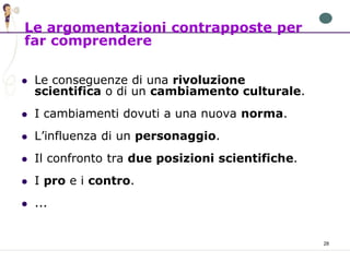 28
 Le conseguenze di una rivoluzione
scientifica o di un cambiamento culturale.
 I cambiamenti dovuti a una nuova norma.
 L’influenza di un personaggio.
 Il confronto tra due posizioni scientifiche.
 I pro e i contro.
 ...
Le argomentazioni contrapposte per
far comprendere
 