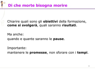3
Di che morte bisogna morire
Chiarire quali sono gli obiettivi della formazione,
come si svolgerà, quali saranno risultati.
Ma anche:
quando e quante saranno le pause.
Importante:
mantenere le promesse, non sforare con i tempi.
 