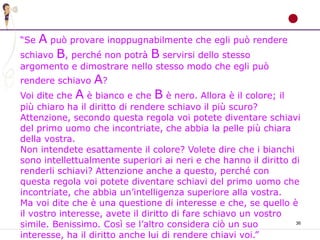 36
“Se A può provare inoppugnabilmente che egli può rendere
schiavo B, perché non potrà B servirsi dello stesso
argomento e dimostrare nello stesso modo che egli può
rendere schiavo A?
Voi dite che A è bianco e che B è nero. Allora è il colore; il
più chiaro ha il diritto di rendere schiavo il più scuro?
Attenzione, secondo questa regola voi potete diventare schiavi
del primo uomo che incontriate, che abbia la pelle più chiara
della vostra.
Non intendete esattamente il colore? Volete dire che i bianchi
sono intellettualmente superiori ai neri e che hanno il diritto di
renderli schiavi? Attenzione anche a questo, perché con
questa regola voi potete diventare schiavi del primo uomo che
incontriate, che abbia un’intelligenza superiore alla vostra.
Ma voi dite che è una questione di interesse e che, se quello è
il vostro interesse, avete il diritto di fare schiavo un vostro
simile. Benissimo. Così se l’altro considera ciò un suo
interesse, ha il diritto anche lui di rendere chiavi voi.”
 