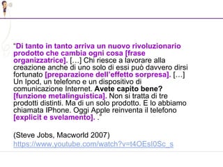 38
“Di tanto in tanto arriva un nuovo rivoluzionario
prodotto che cambia ogni cosa [frase
organizzatrice]. […] Chi riesce a lavorare alla
creazione anche di uno solo di essi può davvero dirsi
fortunato [preparazione dell’effetto sorpresa]. […]
Un Ipod, un telefono e un dispositivo di
comunicazione Internet. Avete capito bene?
[funzione metalinguistica]. Non si tratta di tre
prodotti distinti. Ma di un solo prodotto. E lo abbiamo
chiamata IPhone. Oggi Apple reinventa il telefono
[explicit e svelamento]. .”
(Steve Jobs, Macworld 2007)
https://www.youtube.com/watch?v=t4OEsI0Sc_s
 