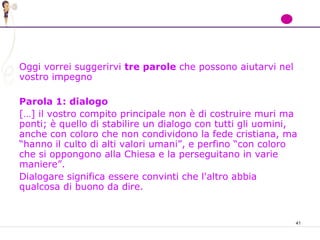 41
Oggi vorrei suggerirvi tre parole che possono aiutarvi nel
vostro impegno
Parola 1: dialogo
[…] il vostro compito principale non è di costruire muri ma
ponti; è quello di stabilire un dialogo con tutti gli uomini,
anche con coloro che non condividono la fede cristiana, ma
“hanno il culto di alti valori umani”, e perfino “con coloro
che si oppongono alla Chiesa e la perseguitano in varie
maniere”.
Dialogare significa essere convinti che l'altro abbia
qualcosa di buono da dire.
 