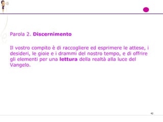 42
Parola 2. Discernimento
Il vostro compito è di raccogliere ed esprimere le attese, i
desideri, le gioie e i drammi del nostro tempo, e di offrire
gli elementi per una lettura della realtà alla luce del
Vangelo.
 