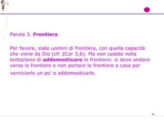 43
Parola 3. Frontiera
Per favore, siate uomini di frontiera, con quella capacità
che viene da Dio (cfr 2Cor 3,6). Ma non cadete nella
tentazione di addomesticare le frontiere: si deve andare
verso le frontiere e non portare le frontiere a casa per
verniciarle un po' e addomesticarle.
 