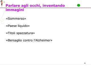 46
Parlare agli occhi, inventando
immagini
«Sommerso»
«Paese liquido»
«Titoli spazzatura»
«Bersaglio contro l’Alzheimer»
 