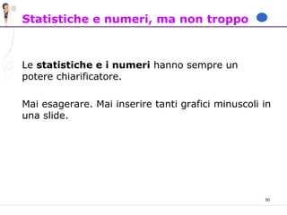 50
Statistiche e numeri, ma non troppo
Le statistiche e i numeri hanno sempre un
potere chiarificatore.
Mai esagerare. Mai inserire tanti grafici minuscoli in
una slide.
 