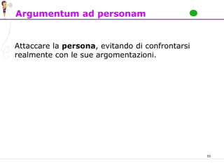 53
Argumentum ad personam
Attaccare la persona, evitando di confrontarsi
realmente con le sue argomentazioni.
 