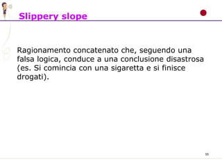 55
Slippery slope
Ragionamento concatenato che, seguendo una
falsa logica, conduce a una conclusione disastrosa
(es. Si comincia con una sigaretta e si finisce
drogati).
 