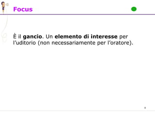 8
Focus
È il gancio. Un elemento di interesse per
l’uditorio (non necessariamente per l’oratore).
 